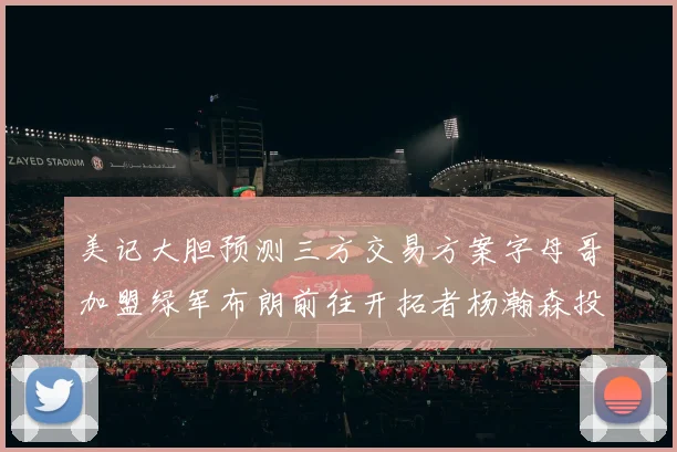 美记大胆预测三方交易方案字母哥加盟绿军布朗前往开拓者杨瀚森投奔雄鹿