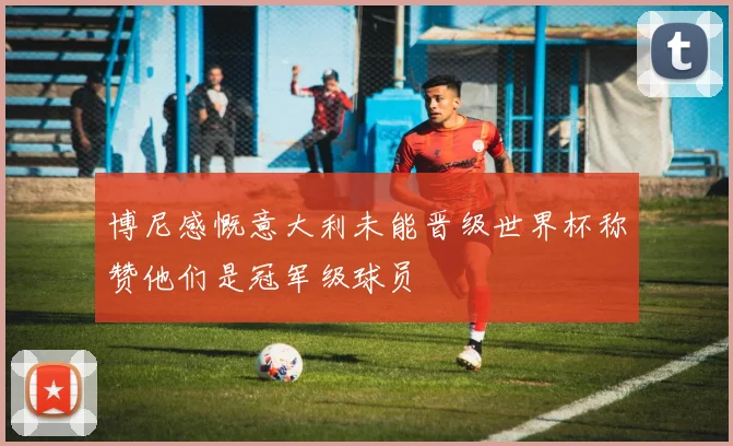 博尼感慨意大利未能晋级世界杯称赞他们是冠军级球员