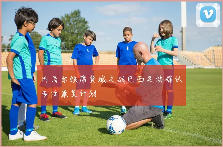 内马尔缺席费城之战巴西足协确认专注康复计划