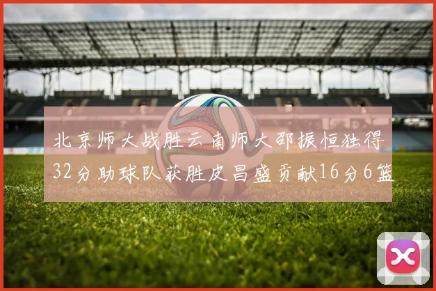 北京师大战胜云南师大邵振恒独得32分助球队获胜皮昌盛贡献16分6篮板5助攻
