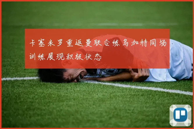 卡塞米罗重返曼联合练乌加特同场训练展现积极状态