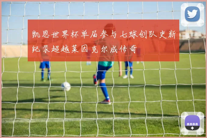 凯恩世界杯单届参与七球创队史新纪录超越莱因克尔成传奇