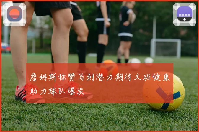 詹姆斯称赞马刺潜力期待文班健康助力球队爆发