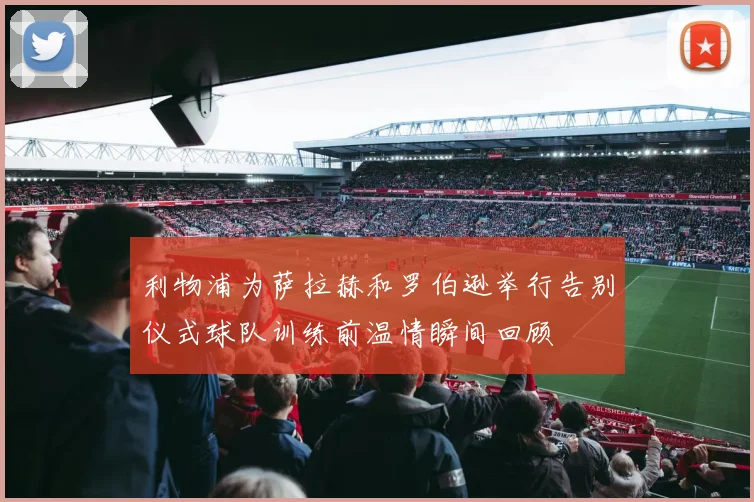 利物浦为萨拉赫和罗伯逊举行告别仪式球队训练前温情瞬间回顾