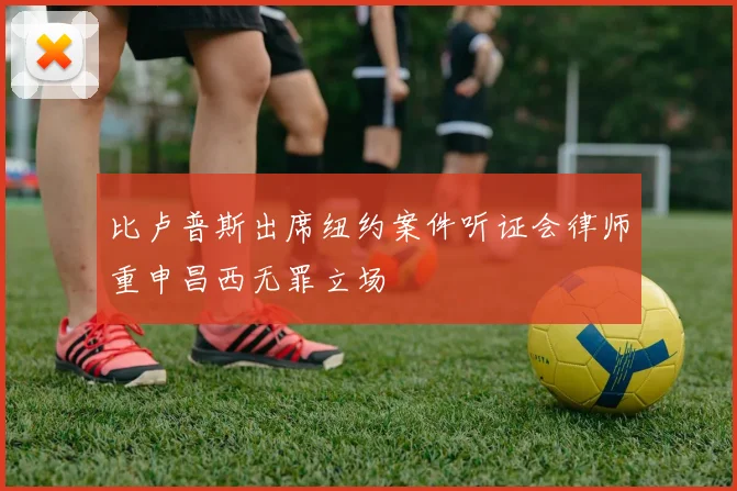 比卢普斯出席纽约案件听证会律师重申昌西无罪立场