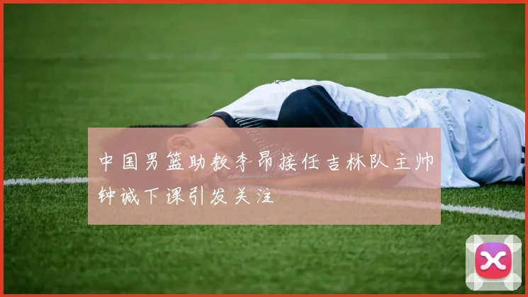 中国男篮助教李昂接任吉林队主帅钟诚下课引发关注