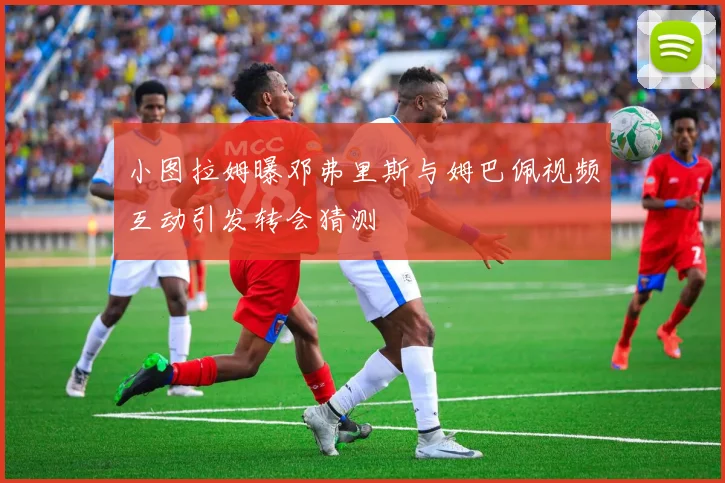 小图拉姆曝邓弗里斯与姆巴佩视频互动引发转会猜测