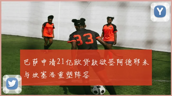 巴萨申请21亿欧贷款欲签阿德耶米与坎塞洛重塑阵容