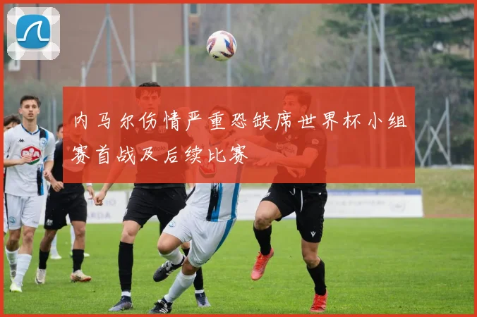 内马尔伤情严重恐缺席世界杯小组赛首战及后续比赛