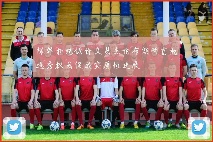 绿军拒绝低价交易杰伦布朗两首轮选秀权或促成实质性进展