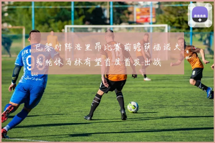 巴黎对阵洛里昂比赛前瞻萨福诺夫或轮休马林有望首度首发出战