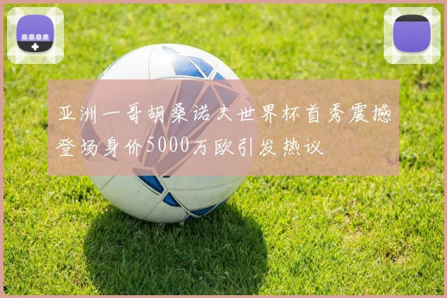 亚洲一哥胡桑诺夫世界杯首秀震撼登场身价5000万欧引发热议