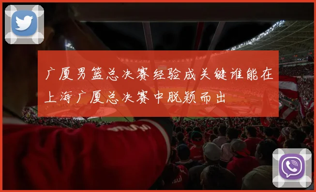 广厦男篮总决赛经验成关键谁能在上海广厦总决赛中脱颖而出