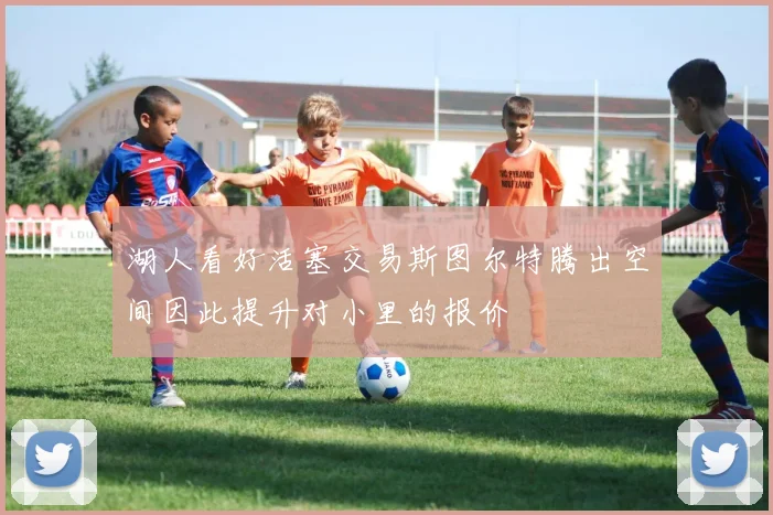 湖人看好活塞交易斯图尔特腾出空间因此提升对小里的报价