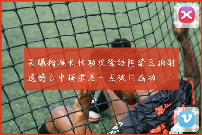 吴曦精准长传助攻徐皓阳禁区抽射遗憾击中横梁差一点破门成功