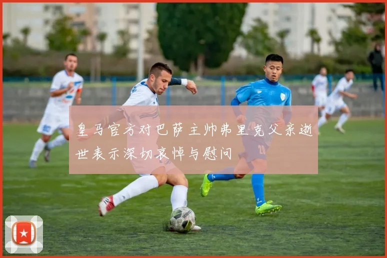 皇马官方对巴萨主帅弗里克父亲逝世表示深切哀悼与慰问
