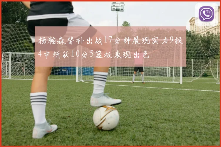 杨瀚森替补出战17分钟展现实力9投4中斩获10分5篮板表现出色