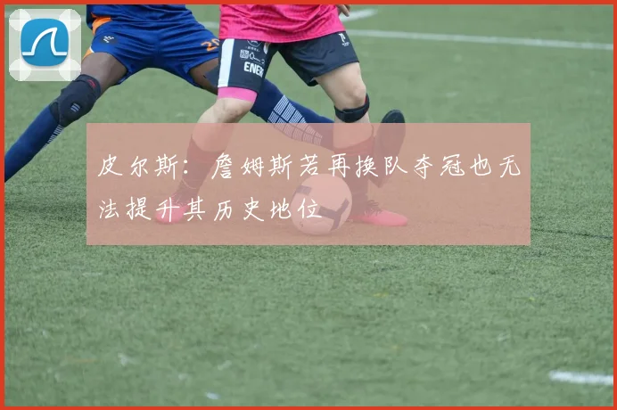 皮尔斯：詹姆斯若再换队夺冠也无法提升其历史地位
