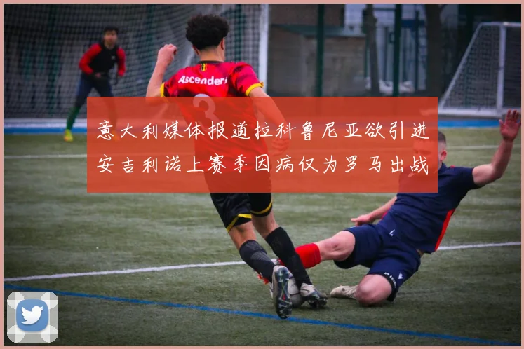 意大利媒体报道拉科鲁尼亚欲引进安吉利诺上赛季因病仅为罗马出战9场